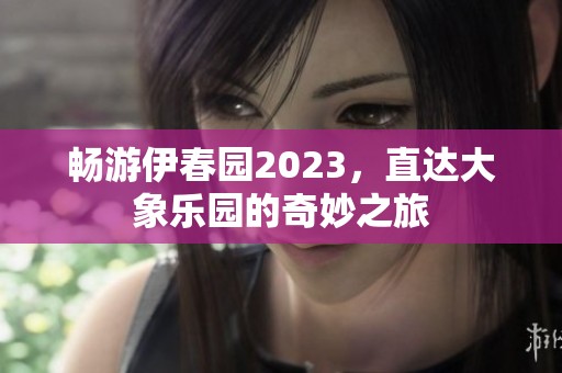 畅游伊春园2023，直达大象乐园的奇妙之旅