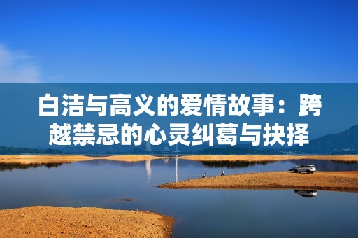 白洁与高义的爱情故事：跨越禁忌的心灵纠葛与抉择