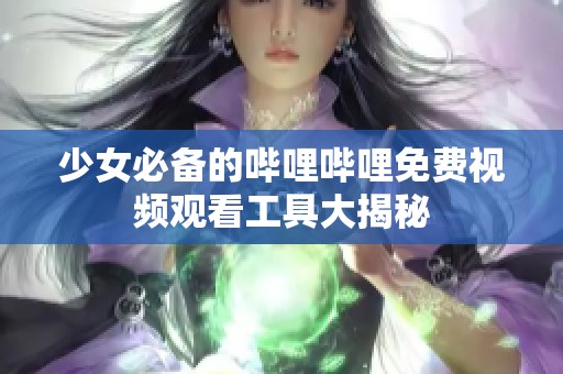 少女必备的哔哩哔哩免费视频观看工具大揭秘