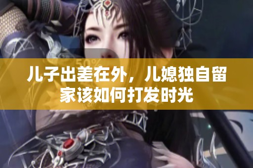 儿子出差在外，儿媳独自留家该如何打发时光