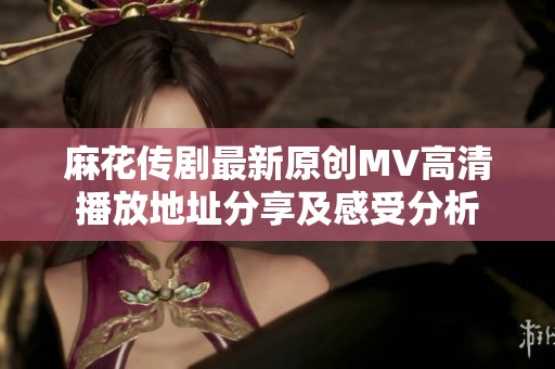 麻花传剧最新原创MV高清播放地址分享及感受分析