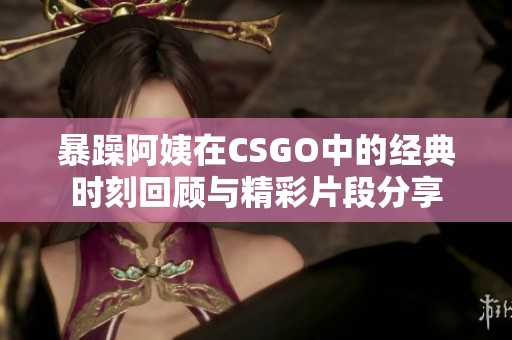 暴躁阿姨在CSGO中的经典时刻回顾与精彩片段分享