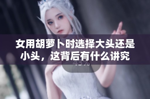 女用胡萝卜时选择大头还是小头，这背后有什么讲究