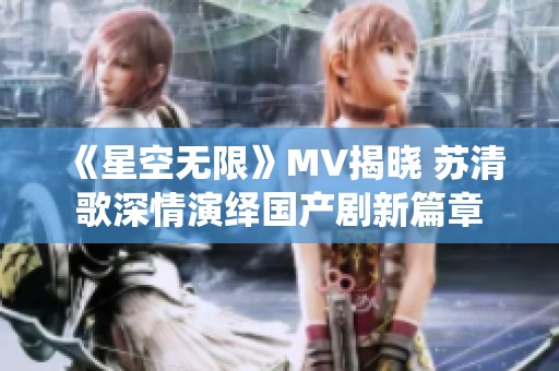 《星空无限》MV揭晓 苏清歌深情演绎国产剧新篇章