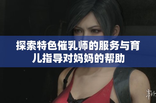 探索特色催乳师的服务与育儿指导对妈妈的帮助