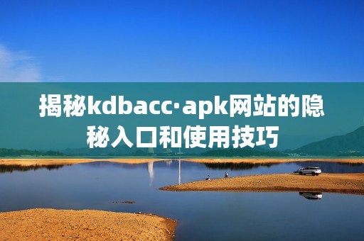 揭秘kdbacc·apk网站的隐秘入口和使用技巧