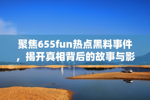 聚焦655fun热点黑料事件，揭开真相背后的故事与影响