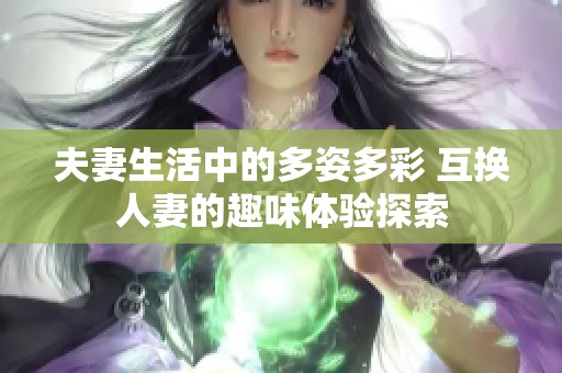 夫妻生活中的多姿多彩 互换人妻的趣味体验探索