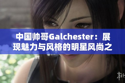 中国帅哥Galchester：展现魅力与风格的明星风尚之旅