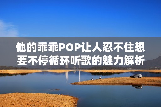 他的乖乖POP让人忍不住想要不停循环听歌的魅力解析