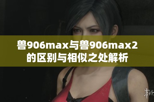 兽906max与兽906max2的区别与相似之处解析