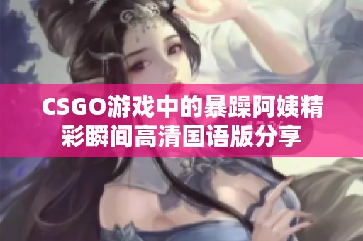 CSGO游戏中的暴躁阿姨精彩瞬间高清国语版分享