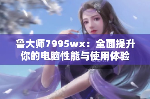 鲁大师7995wx：全面提升你的电脑性能与使用体验