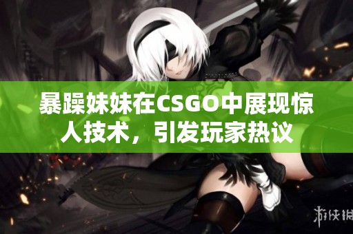 暴躁妹妹在CSGO中展现惊人技术，引发玩家热议