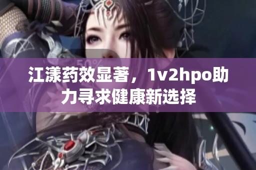 江漾药效显著，1v2hpo助力寻求健康新选择