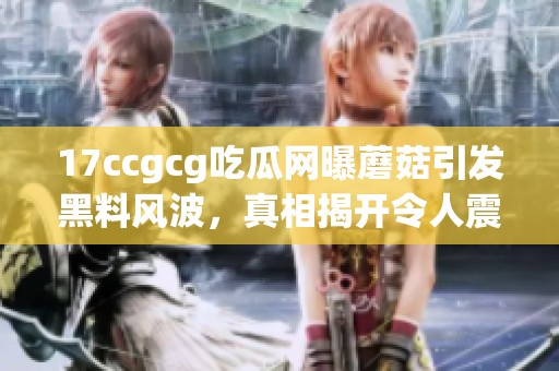 17ccgcg吃瓜网曝蘑菇引发黑料风波，真相揭开令人震惊