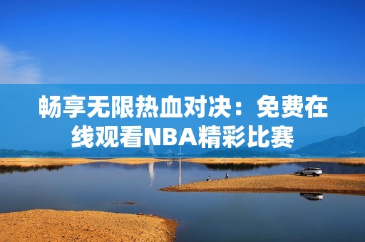 畅享无限热血对决：免费在线观看NBA精彩比赛