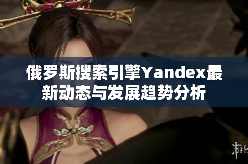 俄罗斯搜索引擎Yandex最新动态与发展趋势分析