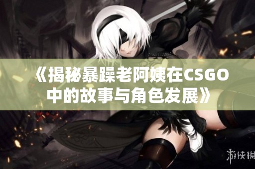 《揭秘暴躁老阿姨在CSGO中的故事与角色发展》