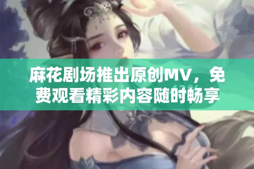 麻花剧场推出原创MV，免费观看精彩内容随时畅享