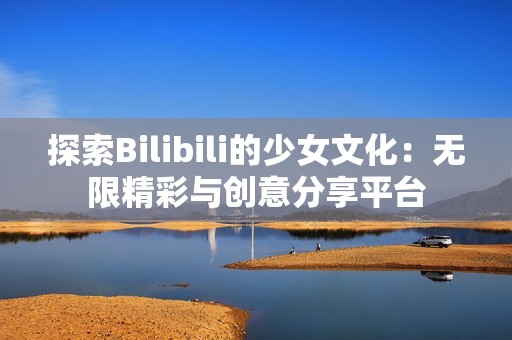 探索Bilibili的少女文化：无限精彩与创意分享平台