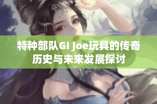 特种部队GI Joe玩具的传奇历史与未来发展探讨