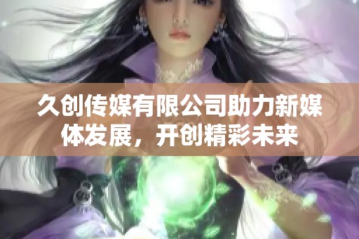 久创传媒有限公司助力新媒体发展，开创精彩未来