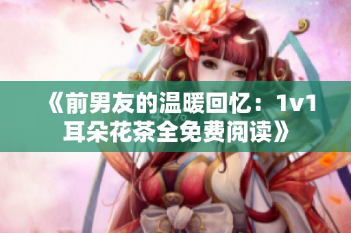 《前男友的温暖回忆：1v1耳朵花茶全免费阅读》