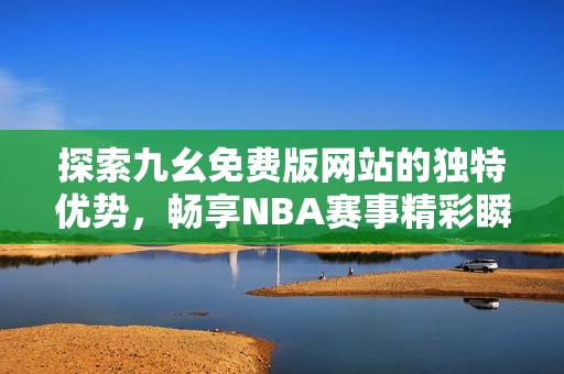 探索九幺免费版网站的独特优势，畅享NBA赛事精彩瞬间