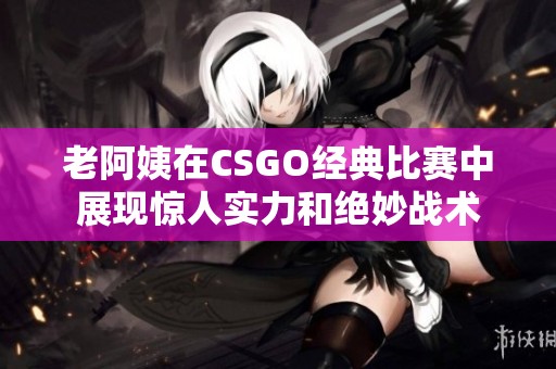 老阿姨在CSGO经典比赛中展现惊人实力和绝妙战术