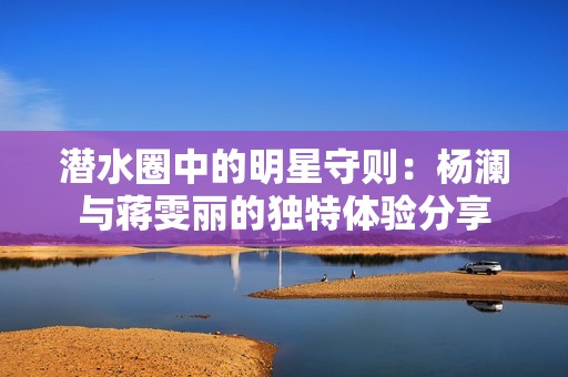 潜水圈中的明星守则：杨澜与蒋雯丽的独特体验分享