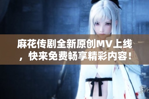 麻花传剧全新原创MV上线，快来免费畅享精彩内容！