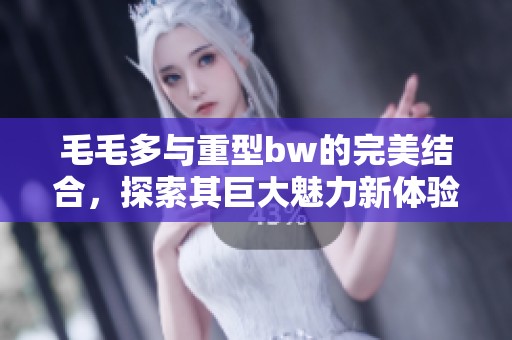 毛毛多与重型bw的完美结合，探索其巨大魅力新体验