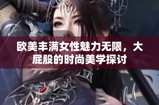 欧美丰满女性魅力无限，大屁股的时尚美学探讨