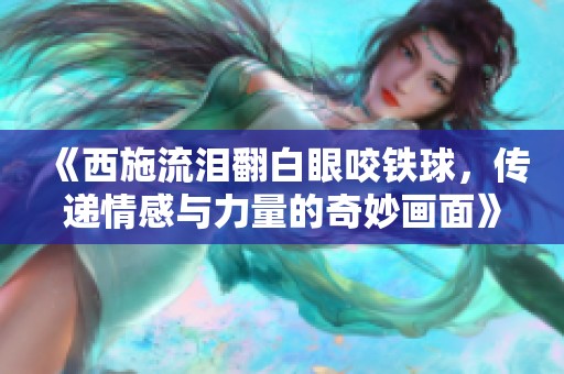 《西施流泪翻白眼咬铁球，传递情感与力量的奇妙画面》