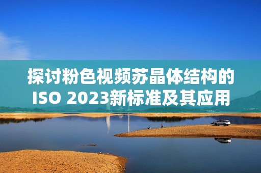 探讨粉色视频苏晶体结构的ISO 2023新标准及其应用