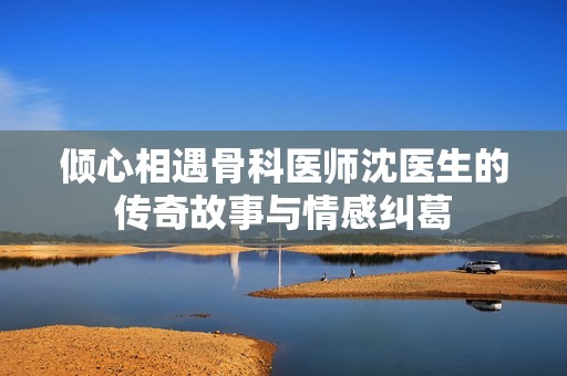 倾心相遇骨科医师沈医生的传奇故事与情感纠葛