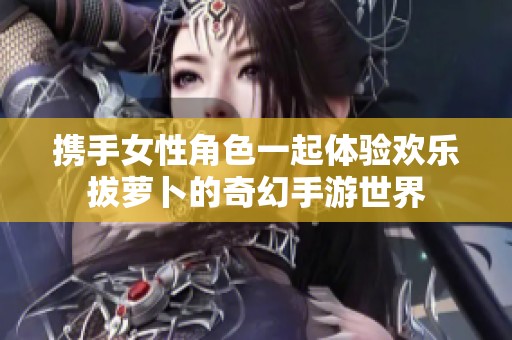 携手女性角色一起体验欢乐拔萝卜的奇幻手游世界