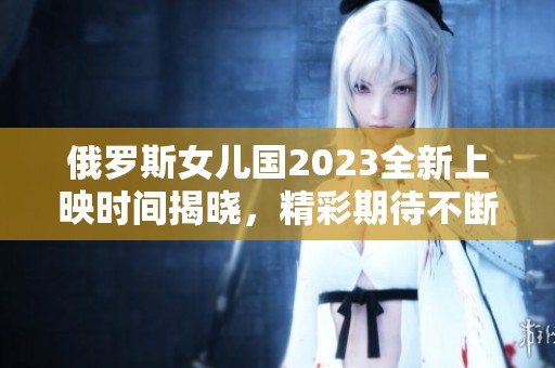 俄罗斯女儿国2023全新上映时间揭晓，精彩期待不断