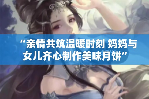 “亲情共筑温暖时刻 妈妈与女儿齐心制作美味月饼”