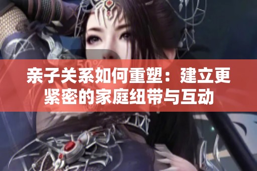 亲子关系如何重塑：建立更紧密的家庭纽带与互动