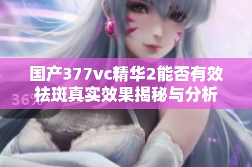 国产377vc精华2能否有效祛斑真实效果揭秘与分析