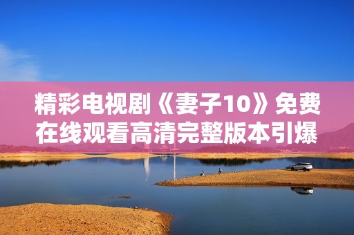 精彩电视剧《妻子10》免费在线观看高清完整版本引爆热潮