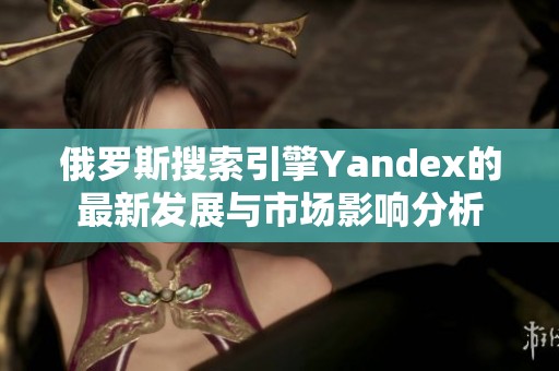 俄罗斯搜索引擎Yandex的最新发展与市场影响分析