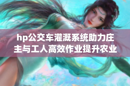 hp公交车灌溉系统助力庄主与工人高效作业提升农业产量