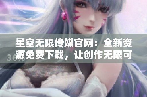 星空无限传媒官网：全新资源免费下载，让创作无限可能