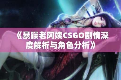 《暴躁老阿姨CSGO剧情深度解析与角色分析》