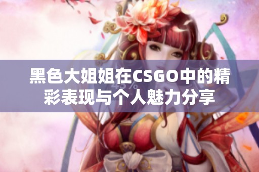 黑色大姐姐在CSGO中的精彩表现与个人魅力分享