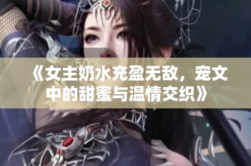 《女主奶水充盈无敌，宠文中的甜蜜与温情交织》