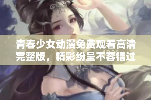 青春少女动漫免费观看高清完整版，精彩纷呈不容错过